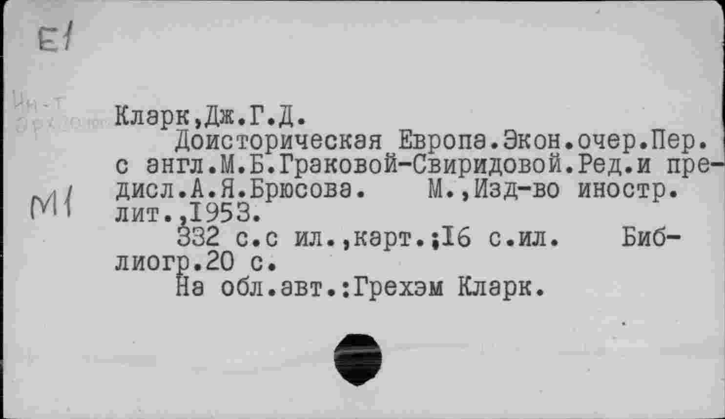 ﻿Кларк,Дж.Г.Д.
Доисторическая Европа.Экон.очер.Пер. с англ.М.Б.Граковой-Свиридовой.Ред.и пре лИ/ диол.А.Я.Брюсова.	М.,Изд-во иностр.
N1	лит.,1953.
332 с.с ил.,карт.;16 с.ил. Биб-лиогр.20 с.
На обл.авт.:Грехэм Кларк.
